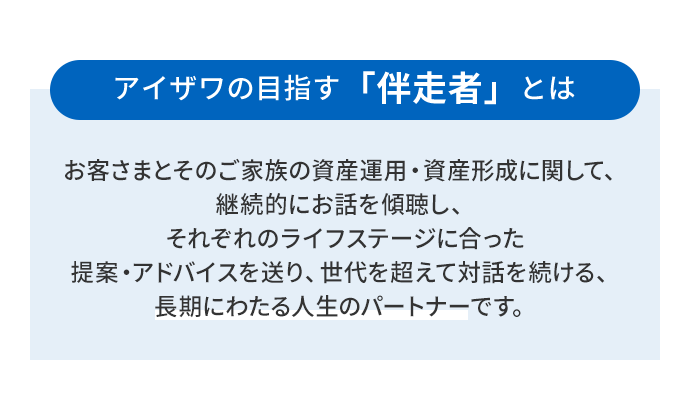 アイザワの目指す「伴走者」とはお客さまとそのご家族の資産運用・資産形成に関して、継続的にお話を傾聴し、それぞれのライフステージに合った提案・アドバイスを送り、世代を超えて対話を続ける、長期にわたる人生のパートナーです。