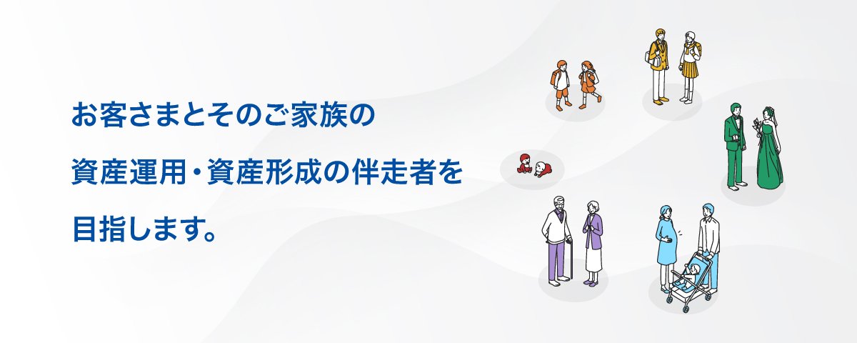 お客さまとそのご家族の資産運用・資産形成の伴走者を目指します。