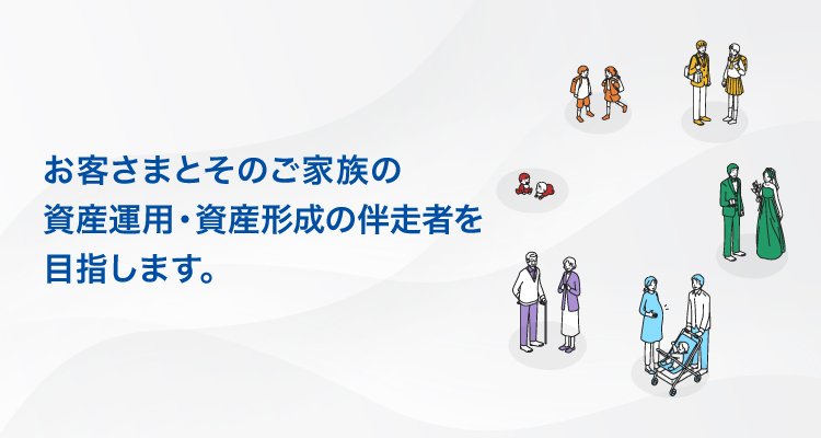 お客さまとそのご家族の資産運用・資産形成の伴走者を目指します。